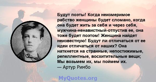 Будут поэты! Когда неизмеримое рабство женщины будет сломано, когда она будет жить за себя и через себя, мужчина-ненавистный-отпустив ее, она тоже будет поэтом! Женщина найдет неизвестную! Будут ли отличаться от ее идеи 