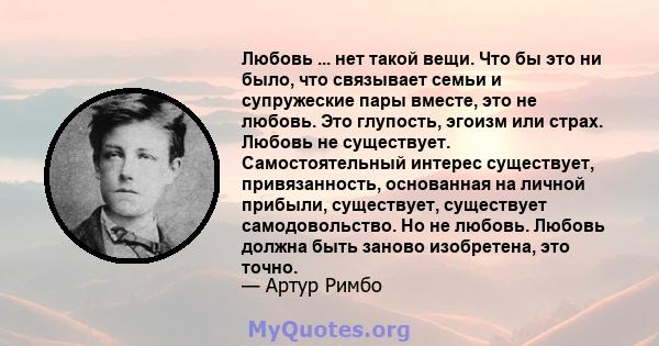 Любовь ... нет такой вещи. Что бы это ни было, что связывает семьи и супружеские пары вместе, это не любовь. Это глупость, эгоизм или страх. Любовь не существует. Самостоятельный интерес существует, привязанность,