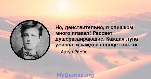 Но, действительно, я слишком много плакал! Рассвет душераздирающие. Каждая луна ужасна, и каждое солнце горькое.