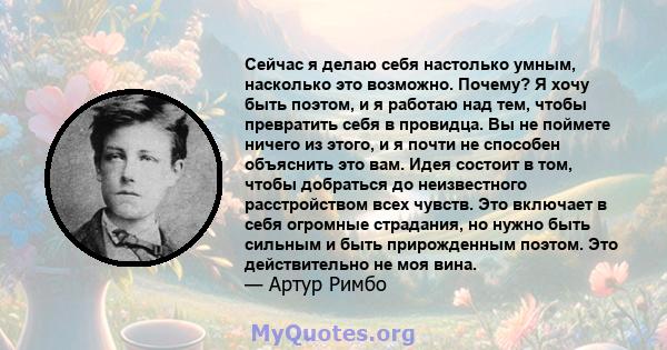 Сейчас я делаю себя настолько умным, насколько это возможно. Почему? Я хочу быть поэтом, и я работаю над тем, чтобы превратить себя в провидца. Вы не поймете ничего из этого, и я почти не способен объяснить это вам.