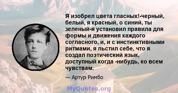 Я изобрел цвета гласных!-черный, белый, я красный, о синий, ты зеленый-я установил правила для формы и движения каждого согласного, и, и с инстинктивными ритмами, я льстил себе, что я создал поэтический язык, доступный