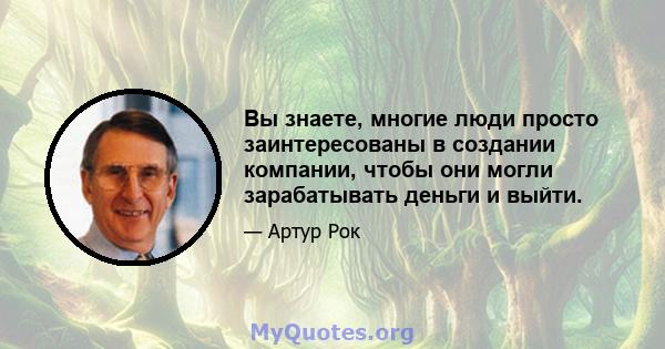 Вы знаете, многие люди просто заинтересованы в создании компании, чтобы они могли зарабатывать деньги и выйти.