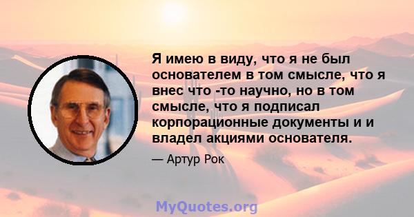 Я имею в виду, что я не был основателем в том смысле, что я внес что -то научно, но в том смысле, что я подписал корпорационные документы и и владел акциями основателя.