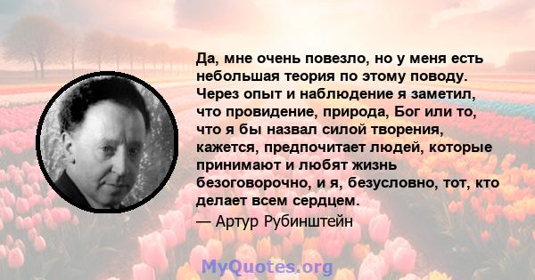 Да, мне очень повезло, но у меня есть небольшая теория по этому поводу. Через опыт и наблюдение я заметил, что провидение, природа, Бог или то, что я бы назвал силой творения, кажется, предпочитает людей, которые