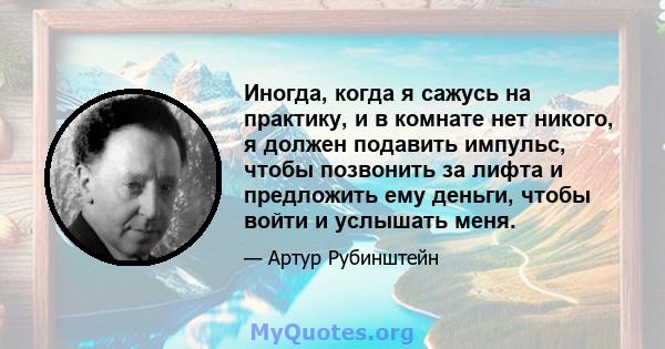 Иногда, когда я сажусь на практику, и в комнате нет никого, я должен подавить импульс, чтобы позвонить за лифта и предложить ему деньги, чтобы войти и услышать меня.