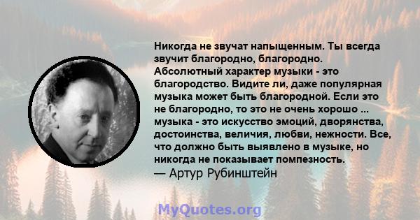 Никогда не звучат напыщенным. Ты всегда звучит благородно, благородно. Абсолютный характер музыки - это благородство. Видите ли, даже популярная музыка может быть благородной. Если это не благородно, то это не очень