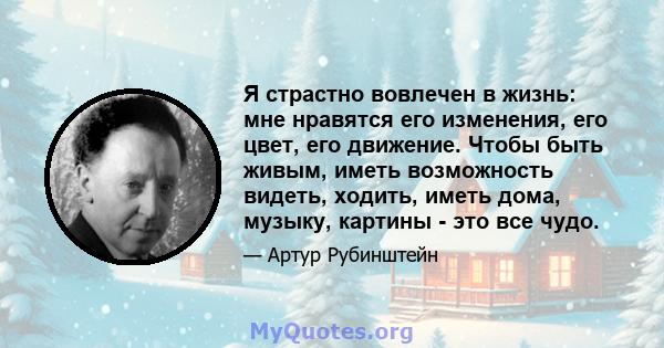 Я страстно вовлечен в жизнь: мне нравятся его изменения, его цвет, его движение. Чтобы быть живым, иметь возможность видеть, ходить, иметь дома, музыку, картины - это все чудо.