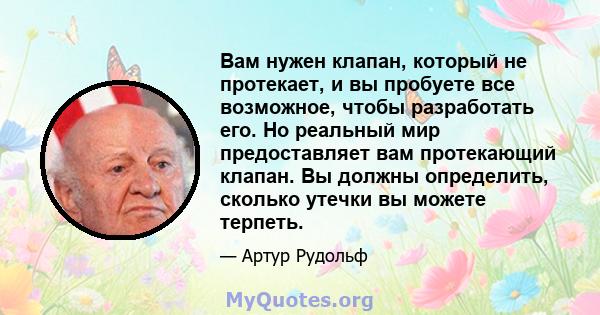 Вам нужен клапан, который не протекает, и вы пробуете все возможное, чтобы разработать его. Но реальный мир предоставляет вам протекающий клапан. Вы должны определить, сколько утечки вы можете терпеть.