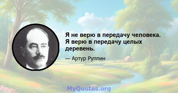 Я не верю в передачу человека. Я верю в передачу целых деревень.