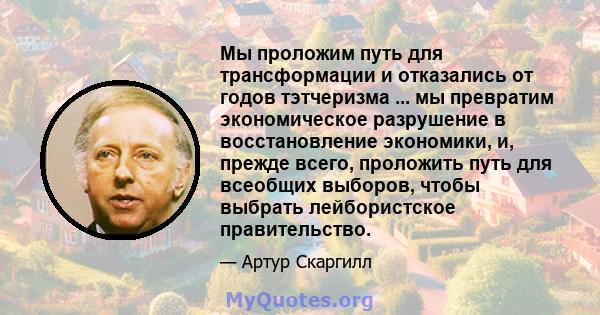 Мы проложим путь для трансформации и отказались от годов тэтчеризма ... мы превратим экономическое разрушение в восстановление экономики, и, прежде всего, проложить путь для всеобщих выборов, чтобы выбрать лейбористское 