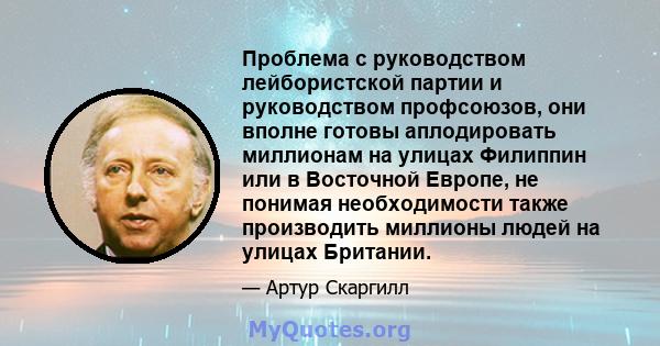 Проблема с руководством лейбористской партии и руководством профсоюзов, они вполне готовы аплодировать миллионам на улицах Филиппин или в Восточной Европе, не понимая необходимости также производить миллионы людей на