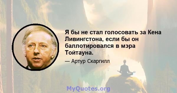 Я бы не стал голосовать за Кена Ливингстона, если бы он баллотировался в мэра Тойтауна.