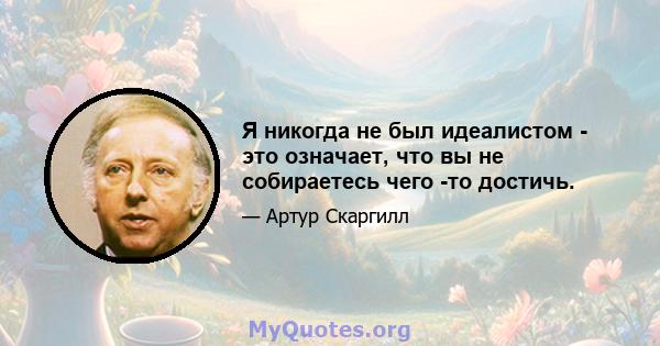 Я никогда не был идеалистом - это означает, что вы не собираетесь чего -то достичь.