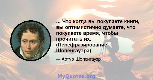 ... Что когда вы покупаете книги, вы оптимистично думаете, что покупаете время, чтобы прочитать их. (Перефразирование Шопенгауэра)