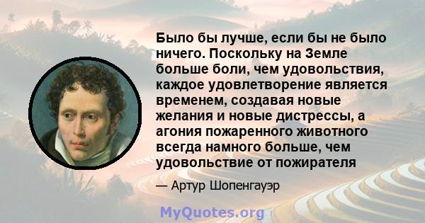 Было бы лучше, если бы не было ничего. Поскольку на Земле больше боли, чем удовольствия, каждое удовлетворение является временем, создавая новые желания и новые дистрессы, а агония пожаренного животного всегда намного