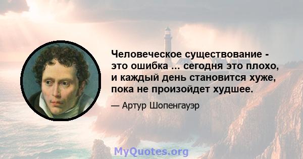 Человеческое существование - это ошибка ... сегодня это плохо, и каждый день становится хуже, пока не произойдет худшее.