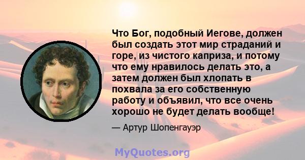 Что Бог, подобный Иегове, должен был создать этот мир страданий и горе, из чистого каприза, и потому что ему нравилось делать это, а затем должен был хлопать в похвала за его собственную работу и объявил, что все очень