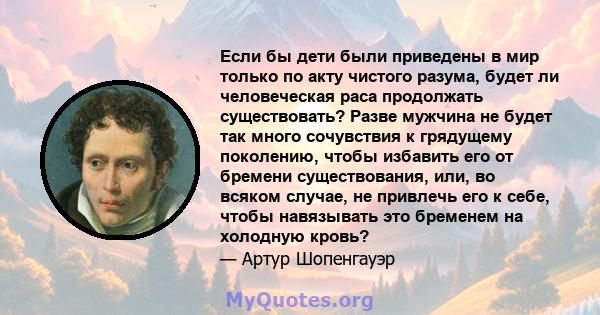 Если бы дети были приведены в мир только по акту чистого разума, будет ли человеческая раса продолжать существовать? Разве мужчина не будет так много сочувствия к грядущему поколению, чтобы избавить его от бремени