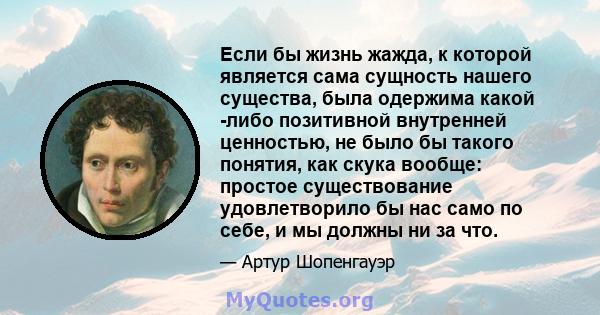 Если бы жизнь жажда, к которой является сама сущность нашего существа, была одержима какой -либо позитивной внутренней ценностью, не было бы такого понятия, как скука вообще: простое существование удовлетворило бы нас