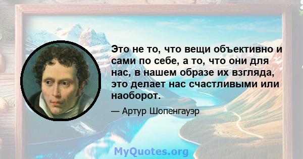 Это не то, что вещи объективно и сами по себе, а то, что они для нас, в нашем образе их взгляда, это делает нас счастливыми или наоборот.