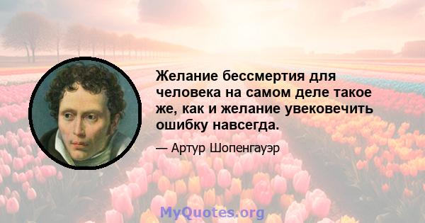 Желание бессмертия для человека на самом деле такое же, как и желание увековечить ошибку навсегда.