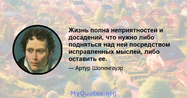 Жизнь полна неприятностей и досадений, что нужно либо подняться над ней посредством исправленных мыслей, либо оставить ее.