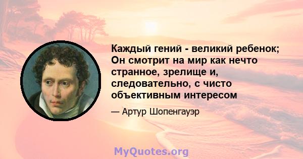 Каждый гений - великий ребенок; Он смотрит на мир как нечто странное, зрелище и, следовательно, с чисто объективным интересом