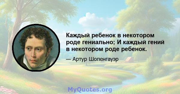 Каждый ребенок в некотором роде гениально; И каждый гений в некотором роде ребенок.