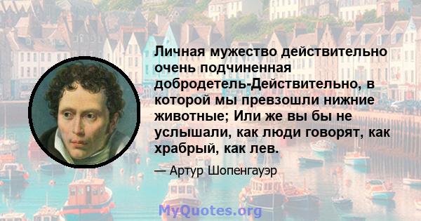 Личная мужество действительно очень подчиненная добродетель-Действительно, в которой мы превзошли нижние животные; Или же вы бы не услышали, как люди говорят, как храбрый, как лев.