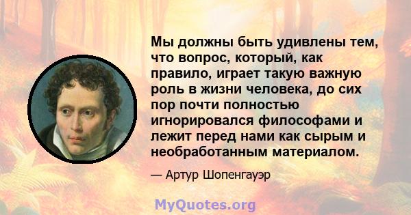 Мы должны быть удивлены тем, что вопрос, который, как правило, играет такую ​​важную роль в жизни человека, до сих пор почти полностью игнорировался философами и лежит перед нами как сырым и необработанным материалом.