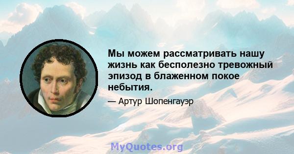 Мы можем рассматривать нашу жизнь как бесполезно тревожный эпизод в блаженном покое небытия.