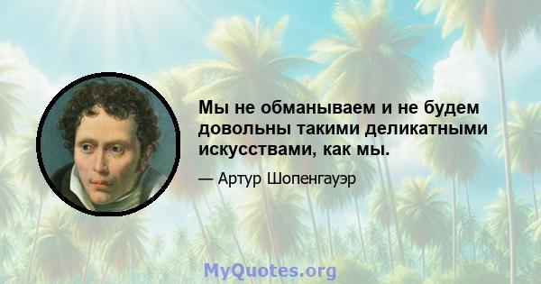 Мы не обманываем и не будем довольны такими деликатными искусствами, как мы.