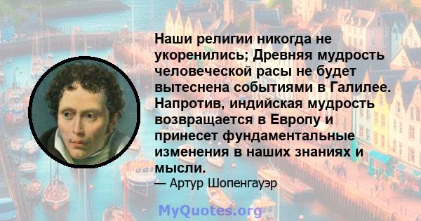 Наши религии никогда не укоренились; Древняя мудрость человеческой расы не будет вытеснена событиями в Галилее. Напротив, индийская мудрость возвращается в Европу и принесет фундаментальные изменения в наших знаниях и