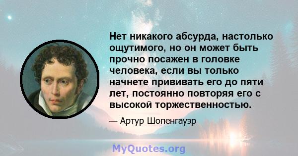 Нет никакого абсурда, настолько ощутимого, но он может быть прочно посажен в головке человека, если вы только начнете прививать его до пяти лет, постоянно повторяя его с высокой торжественностью.