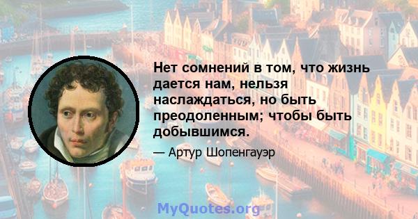 Нет сомнений в том, что жизнь дается нам, нельзя наслаждаться, но быть преодоленным; чтобы быть добывшимся.