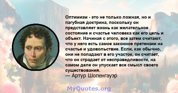 Оптимизм - это не только ложная, но и пагубная доктрина, поскольку он представляет жизнь как желательное состояние и счастье человека как его цель и объект. Начиная с этого, все затем считают, что у него есть самое