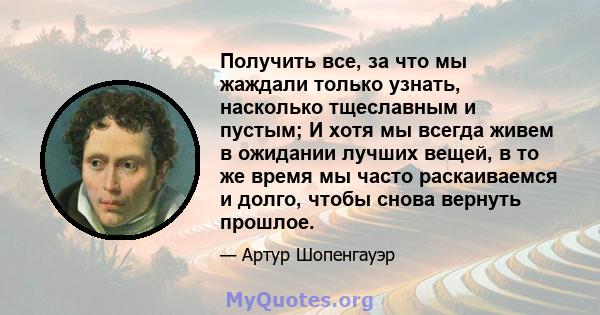 Получить все, за что мы жаждали только узнать, насколько тщеславным и пустым; И хотя мы всегда живем в ожидании лучших вещей, в то же время мы часто раскаиваемся и долго, чтобы снова вернуть прошлое.