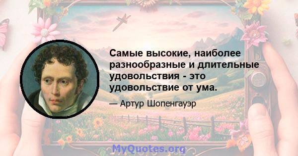 Самые высокие, наиболее разнообразные и длительные удовольствия - это удовольствие от ума.