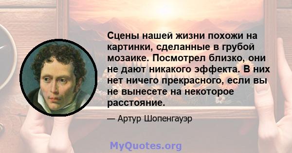 Сцены нашей жизни похожи на картинки, сделанные в грубой мозаике. Посмотрел близко, они не дают никакого эффекта. В них нет ничего прекрасного, если вы не вынесете на некоторое расстояние.