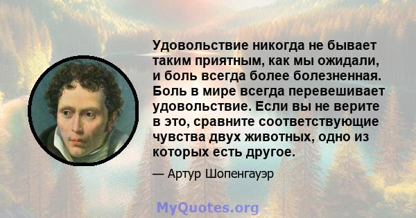 Удовольствие никогда не бывает таким приятным, как мы ожидали, и боль всегда более болезненная. Боль в мире всегда перевешивает удовольствие. Если вы не верите в это, сравните соответствующие чувства двух животных, одно 