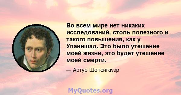 Во всем мире нет никаких исследований, столь полезного и такого повышения, как у Упанишад. Это было утешение моей жизни, это будет утешение моей смерти.