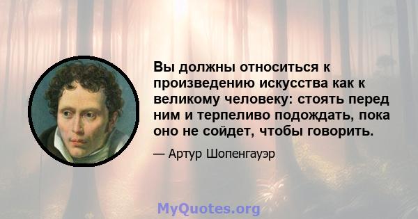 Вы должны относиться к произведению искусства как к великому человеку: стоять перед ним и терпеливо подождать, пока оно не сойдет, чтобы говорить.