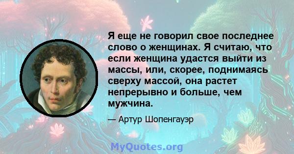 Я еще не говорил свое последнее слово о женщинах. Я считаю, что если женщина удастся выйти из массы, или, скорее, поднимаясь сверху массой, она растет непрерывно и больше, чем мужчина.