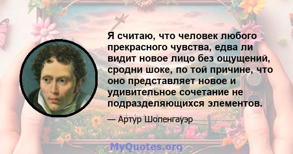 Я считаю, что человек любого прекрасного чувства, едва ли видит новое лицо без ощущений, сродни шоке, по той причине, что оно представляет новое и удивительное сочетание не подразделяющихся элементов.