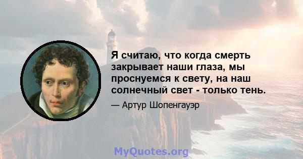 Я считаю, что когда смерть закрывает наши глаза, мы проснуемся к свету, на наш солнечный свет - только тень.