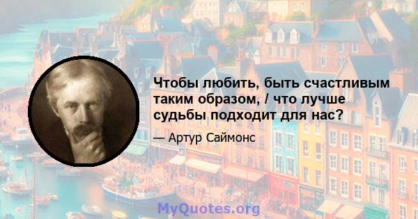 Чтобы любить, быть счастливым таким образом, / что лучше судьбы подходит для нас?