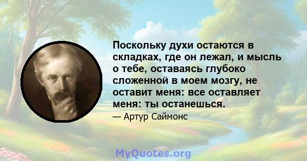 Поскольку духи остаются в складках, где он лежал, и мысль о тебе, оставаясь глубоко сложенной в моем мозгу, не оставит меня: все оставляет меня: ты останешься.