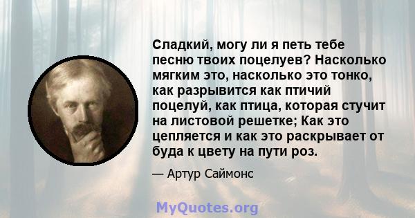 Сладкий, могу ли я петь тебе песню твоих поцелуев? Насколько мягким это, насколько это тонко, как разрывится как птичий поцелуй, как птица, которая стучит на листовой решетке; Как это цепляется и как это раскрывает от