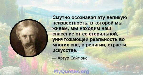 Смутно осознавая эту великую неизвестность, в которой мы живем, мы находим наш спасение от ее стерильной, уничтожающей реальность во многих сне, в религии, страсти, искусстве.