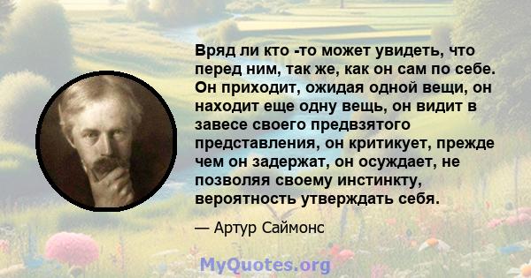 Вряд ли кто -то может увидеть, что перед ним, так же, как он сам по себе. Он приходит, ожидая одной вещи, он находит еще одну вещь, он видит в завесе своего предвзятого представления, он критикует, прежде чем он